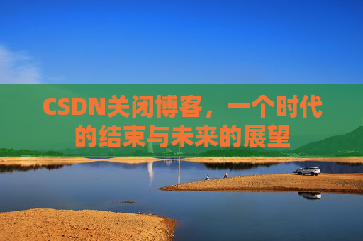 CSDN关闭博客，一个时代的结束与未来的展望